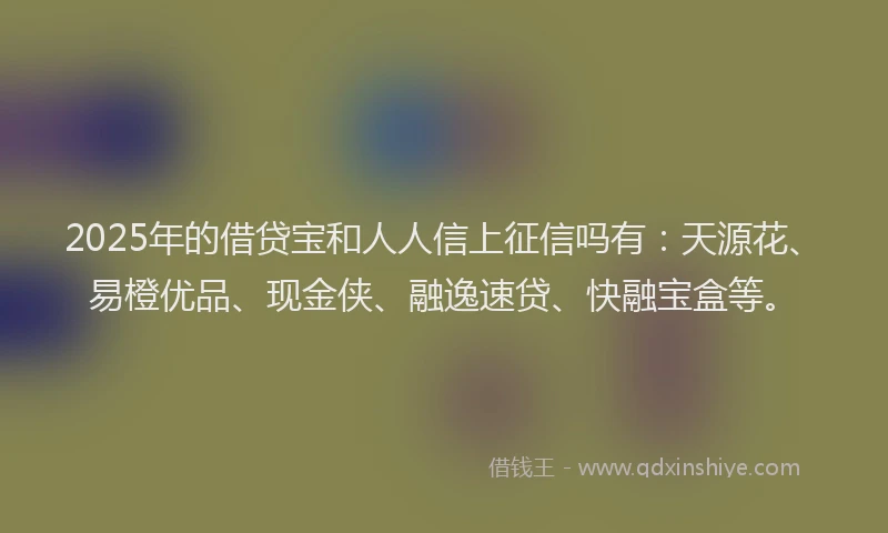 2025年的借贷宝和人人信上征信吗有：天源花、易橙优品、现金侠、融逸速贷、快融宝盒等。