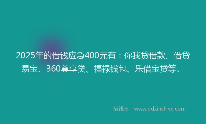 2025年的借钱应急400元有：你我贷借款、借贷易宝、360尊享贷、福禄钱包、乐借宝贷等。