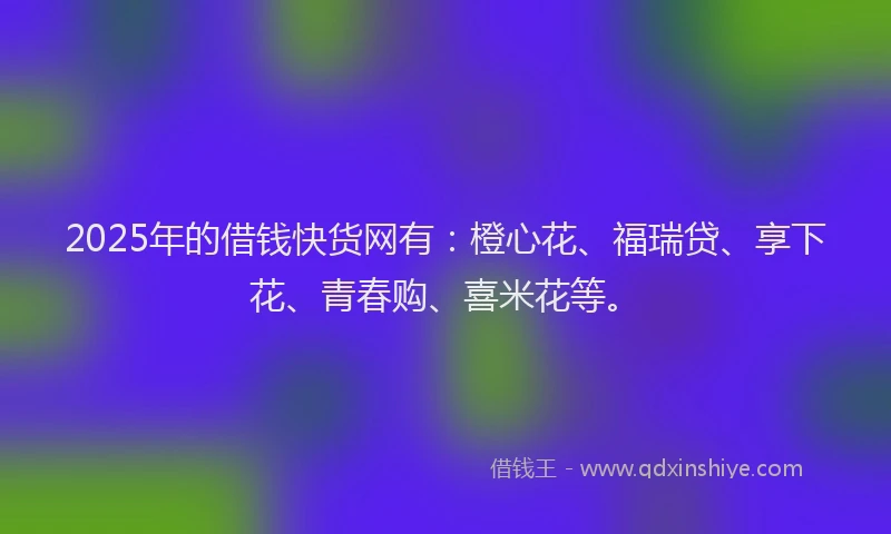 2025年的借钱快货网有：橙心花、福瑞贷、享下花、青春购、喜米花等。