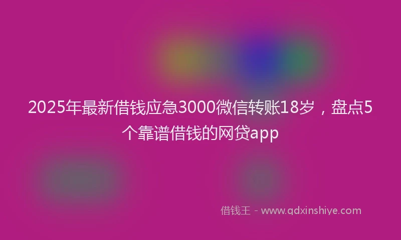 2025年最新借钱应急3000微信转账18岁，盘点5个靠谱借钱的网贷app
