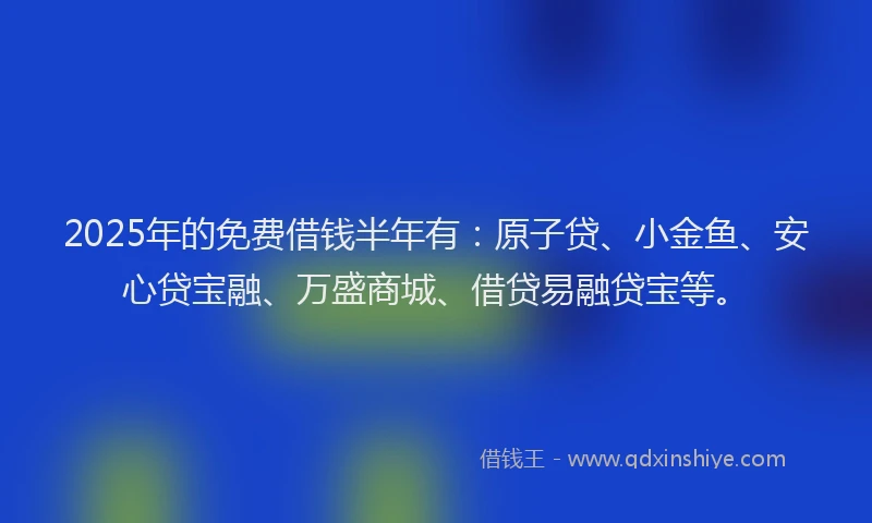 2025年的免费借钱半年有：原子贷、小金鱼、安心贷宝融、万盛商城、借贷易融贷宝等。