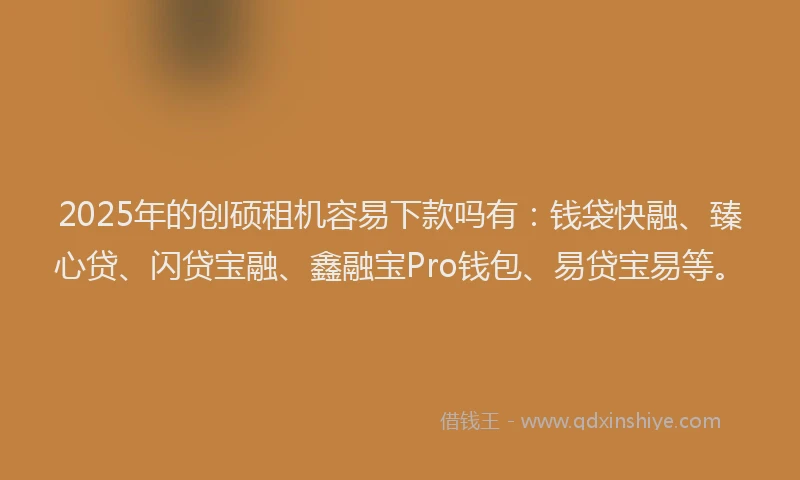 2025年的创硕租机容易下款吗有：钱袋快融、臻心贷、闪贷宝融、鑫融宝Pro钱包、易贷宝易等。