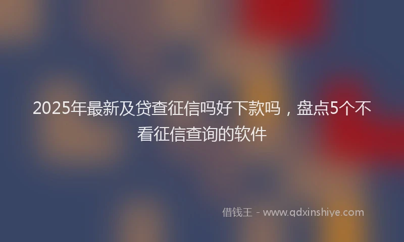 2025年最新及贷查征信吗好下款吗，盘点5个不看征信查询的软件