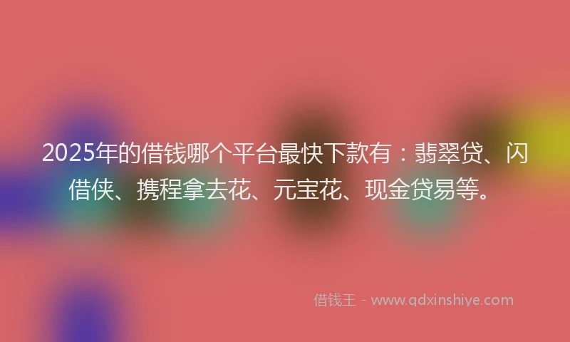 2025年的借钱哪个平台最快下款有：翡翠贷、闪借侠、携程拿去花、元宝花、现金贷易等。