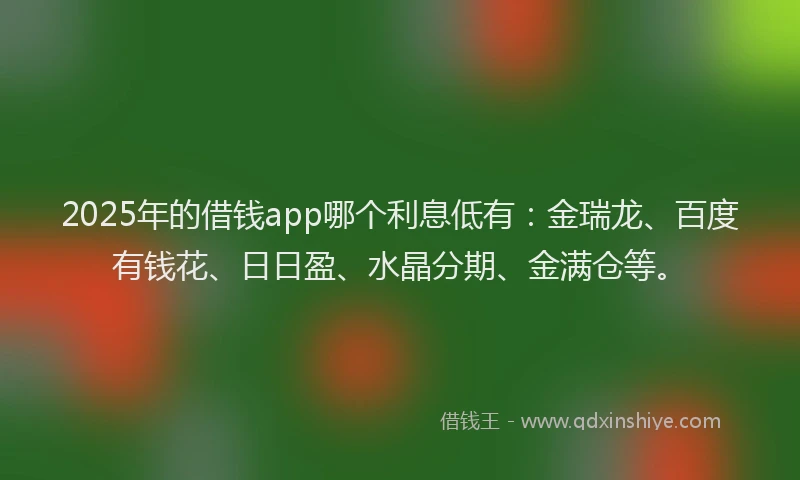 2025年的借钱app哪个利息低有：金瑞龙、百度有钱花、日日盈、水晶分期、金满仓等。