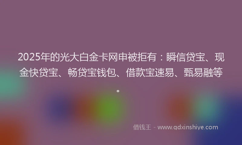 2025年的光大白金卡网申被拒有：瞬信贷宝、现金快贷宝、畅贷宝钱包、借款宝速易、甄易融等。