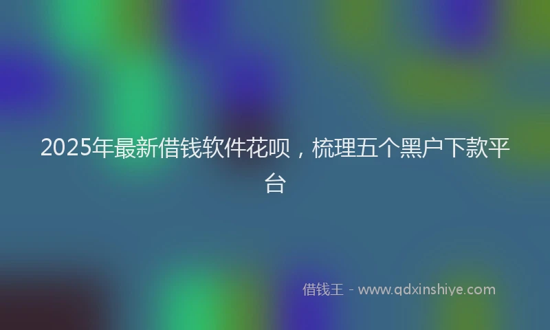 2025年最新借钱软件花呗，梳理五个黑户下款平台