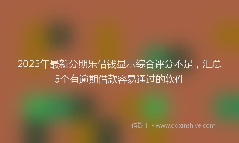 2025年最新分期乐借钱显示综合评分不足，汇总5个有逾期借款容易通过的软件