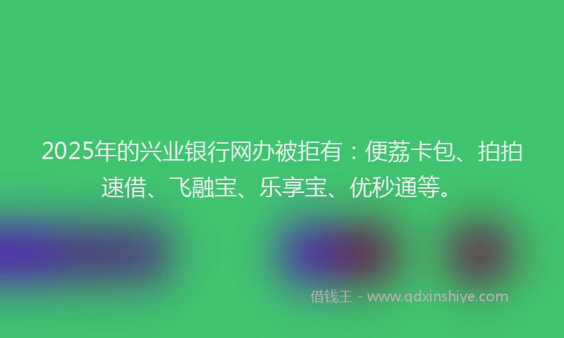2025年的兴业银行网办被拒有：便荔卡包、拍拍速借、飞融宝、乐享宝、优秒通等。