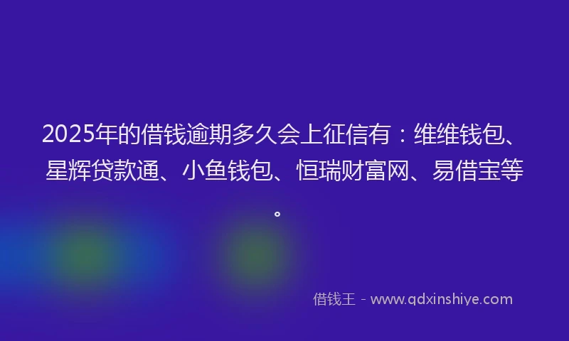 2025年的借钱逾期多久会上征信有：维维钱包、星辉贷款通、小鱼钱包、恒瑞财富网、易借宝等。