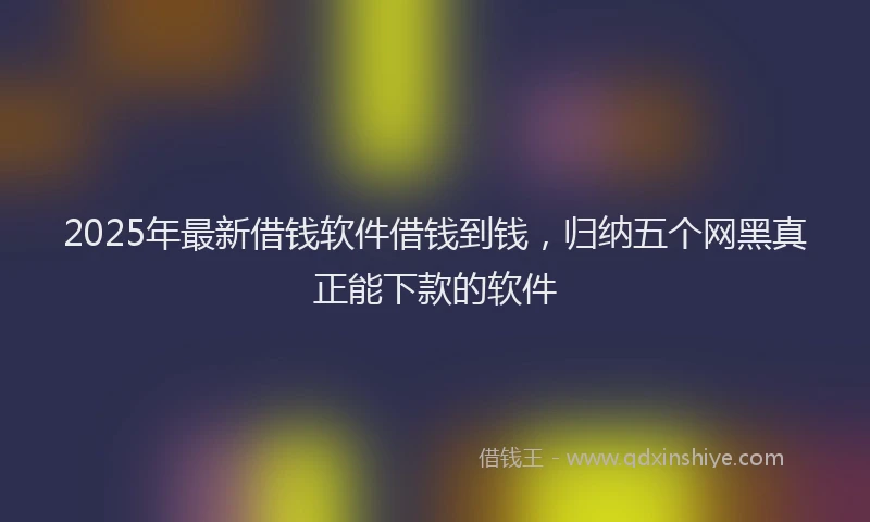 2025年最新借钱软件借钱到钱，归纳五个网黑真正能下款的软件