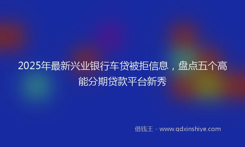 2025年最新兴业银行车贷被拒信息，盘点五个高能分期贷款平台新秀