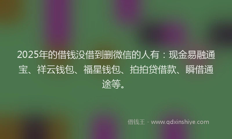 2025年的借钱没借到删微信的人有：现金易融通宝、祥云钱包、福星钱包、拍拍贷借款、瞬借通途等。