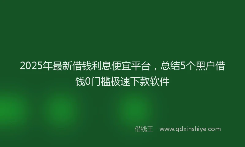 2025年最新借钱利息便宜平台，总结5个黑户借钱0门槛极速下款软件