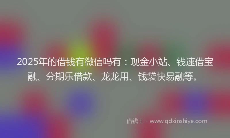 2025年的借钱有微信吗有：现金小站、钱速借宝融、分期乐借款、龙龙用、钱袋快易融等。