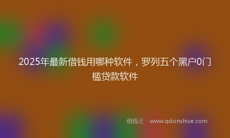 2025年最新借钱用哪种软件，罗列五个黑户0门槛贷款软件