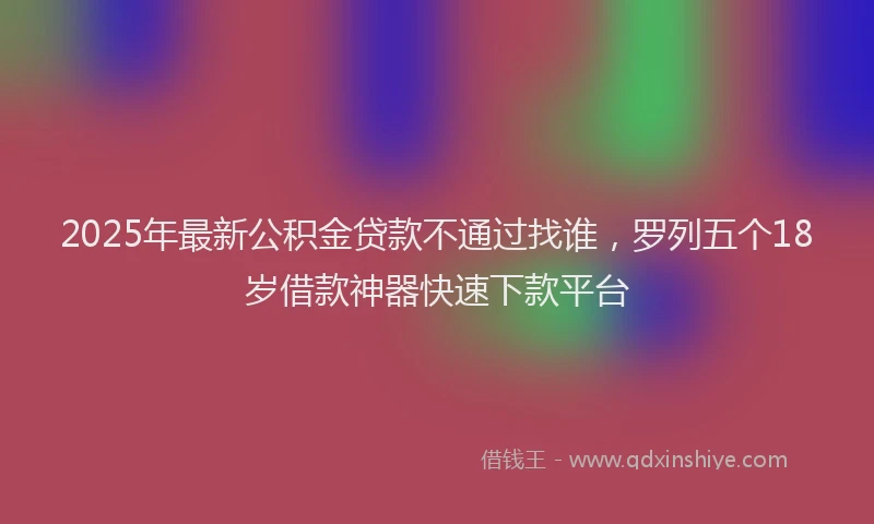 2025年最新公积金贷款不通过找谁，罗列五个18岁借款神器快速下款平台