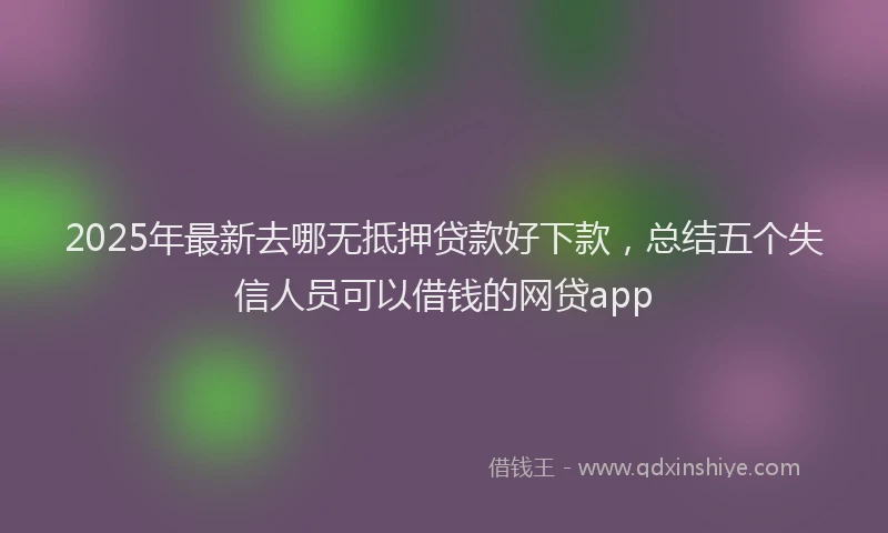 2025年最新去哪无抵押贷款好下款，总结五个失信人员可以借钱的网贷app