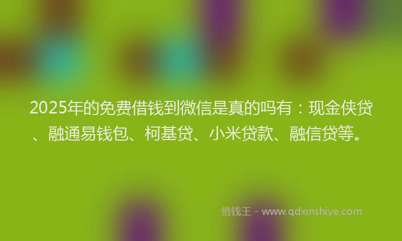 2025年的免费借钱到微信是真的吗有：现金侠贷、融通易钱包、柯基贷、小米贷款、融信贷等。