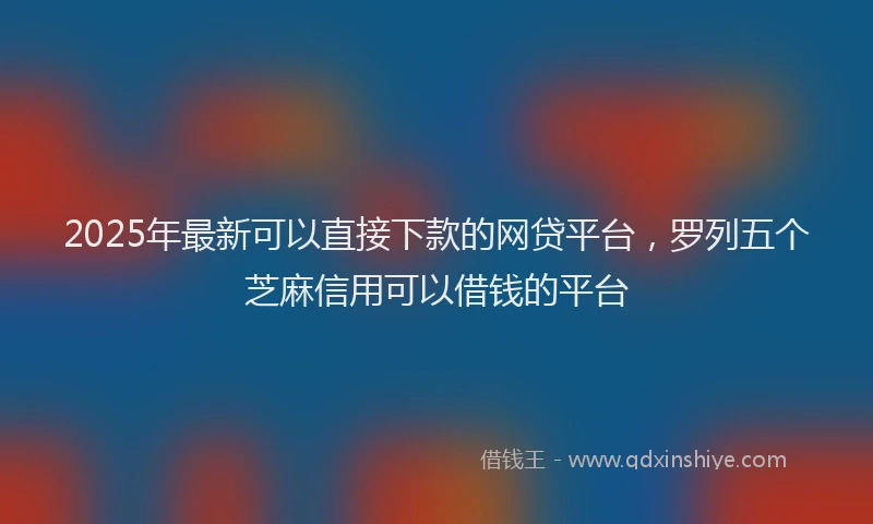 2025年最新可以直接下款的网贷平台，罗列五个芝麻信用可以借钱的平台