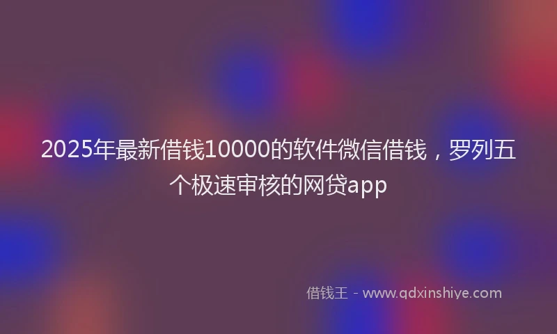 2025年最新借钱10000的软件微信借钱，罗列五个极速审核的网贷app