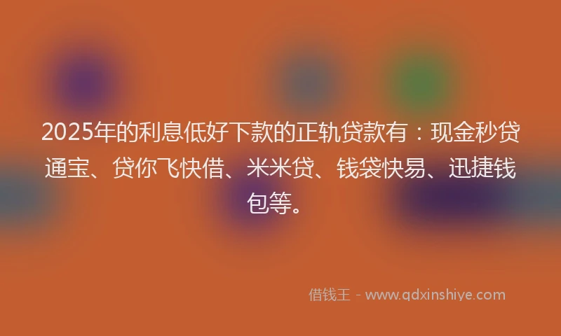 2025年的利息低好下款的正轨贷款有：现金秒贷通宝、贷你飞快借、米米贷、钱袋快易、迅捷钱包等。
