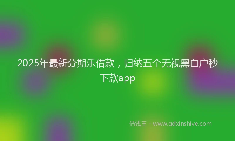 2025年最新分期乐借款,归纳五个无视黑白户秒下款app