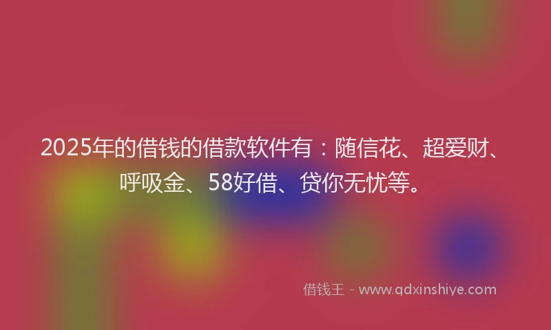 2025年的借钱的借款软件有：随信花、超爱财、呼吸金、58好借、贷你无忧等。