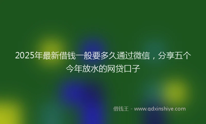 2025年最新借钱一般要多久通过微信，分享五个今年放水的网贷口子