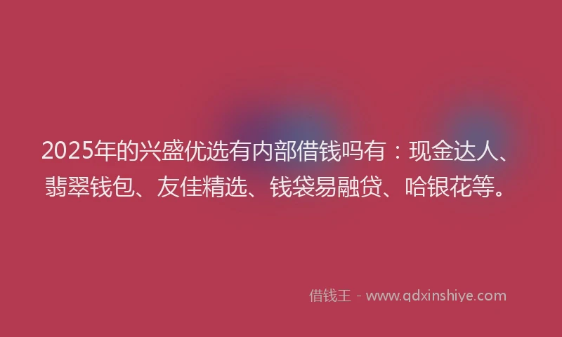 2025年的兴盛优选有内部借钱吗有：现金达人、翡翠钱包、友佳精选、钱袋易融贷、哈银花等。