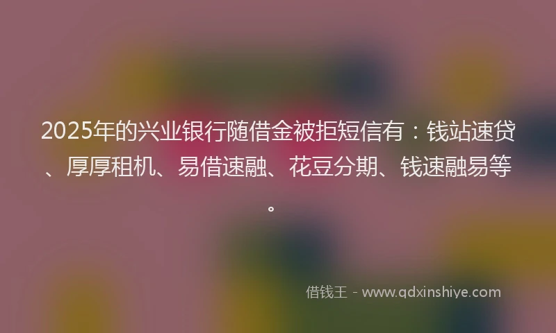2025年的兴业银行随借金被拒短信有：钱站速贷、厚厚租机、易借速融、花豆分期、钱速融易等。