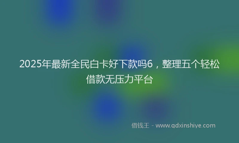 2025年最新全民白卡好下款吗6，整理五个轻松借款无压力平台