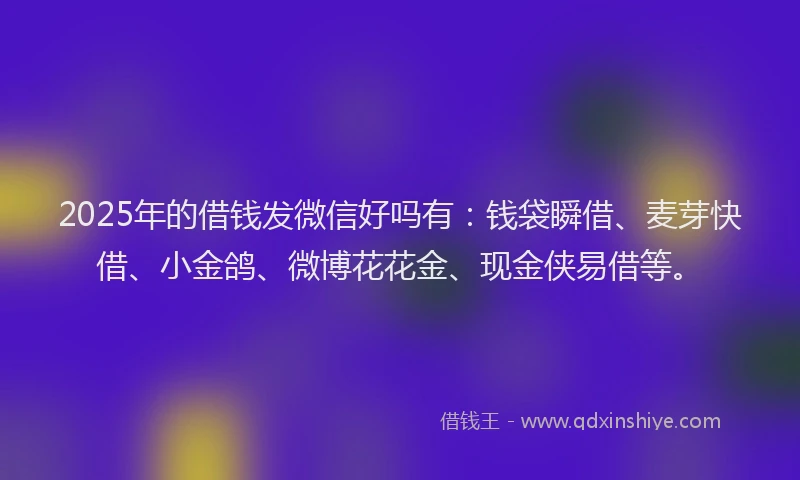 2025年的借钱发微信好吗有：钱袋瞬借、麦芽快借、小金鸽、微博花花金、现金侠易借等。