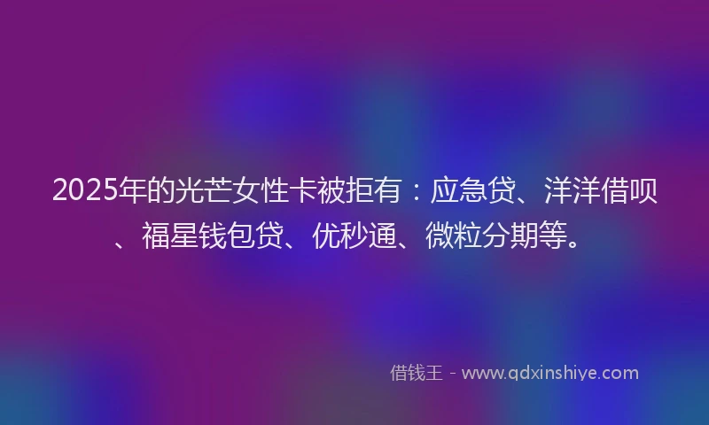 2025年的光芒女性卡被拒有：应急贷、洋洋借呗、福星钱包贷、优秒通、微粒分期等。