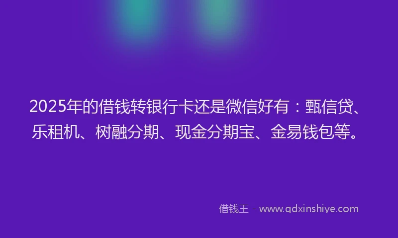 2025年的借钱转银行卡还是微信好有：甄信贷、乐租机、树融分期、现金分期宝、金易钱包等。