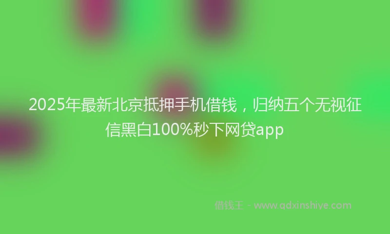 2025年最新北京抵押手机借钱，归纳五个无视征信黑白100%秒下网贷app