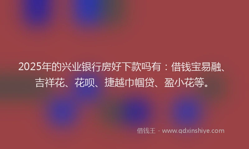 2025年的兴业银行房好下款吗有：借钱宝易融、吉祥花、花呗、捷越巾帼贷、盈小花等。