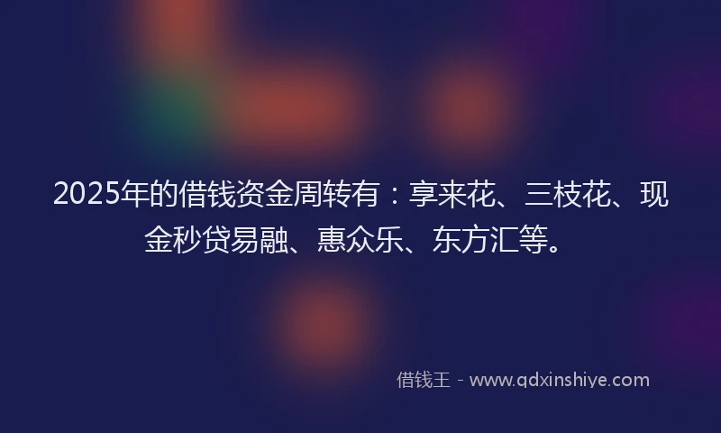 2025年的借钱资金周转有：享来花、三枝花、现金秒贷易融、惠众乐、东方汇等。