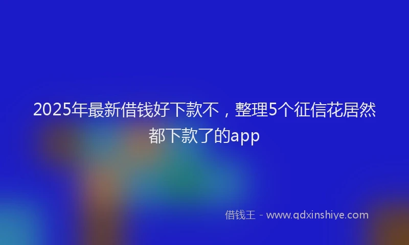 2025年最新借钱好下款不，整理5个征信花居然都下款了的app