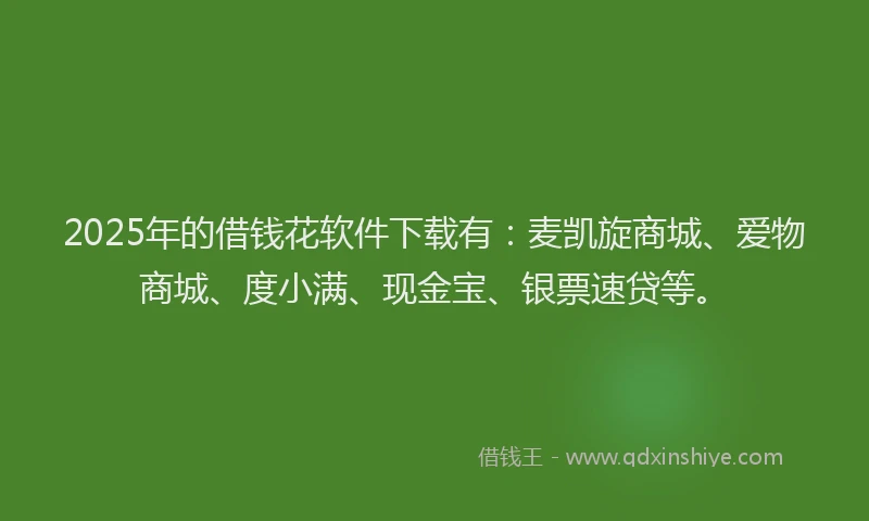 2025年的借钱花软件下载有：麦凯旋商城、爱物商城、度小满、现金宝、银票速贷等。