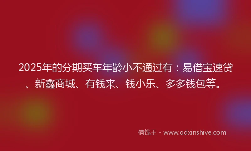 2025年的分期买车年龄小不通过有：易借宝速贷、新鑫商城、有钱来、钱小乐、多多钱包等。