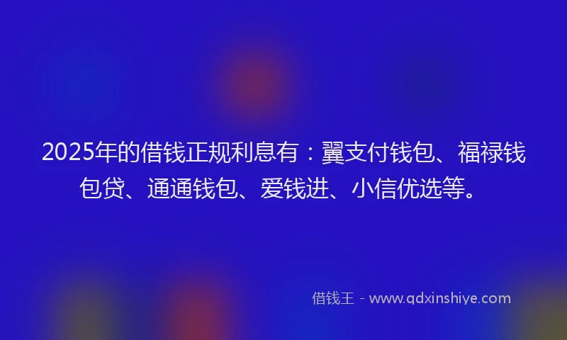 2025年的借钱正规利息有：翼支付钱包、福禄钱包贷、通通钱包、爱钱进、小信优选等。