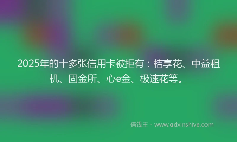 2025年的十多张信用卡被拒有：桔享花、中益租机、固金所、心e金、极速花等。