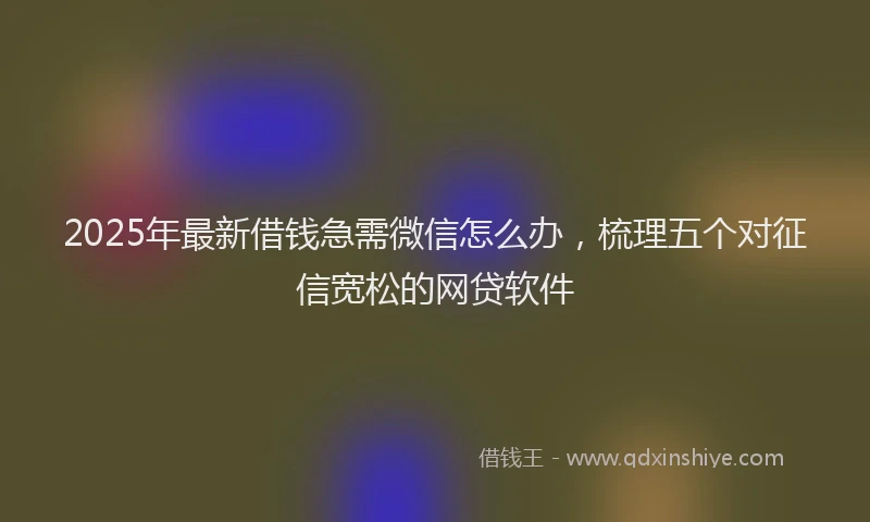 2025年最新借钱急需微信怎么办，梳理五个对征信宽松的网贷软件