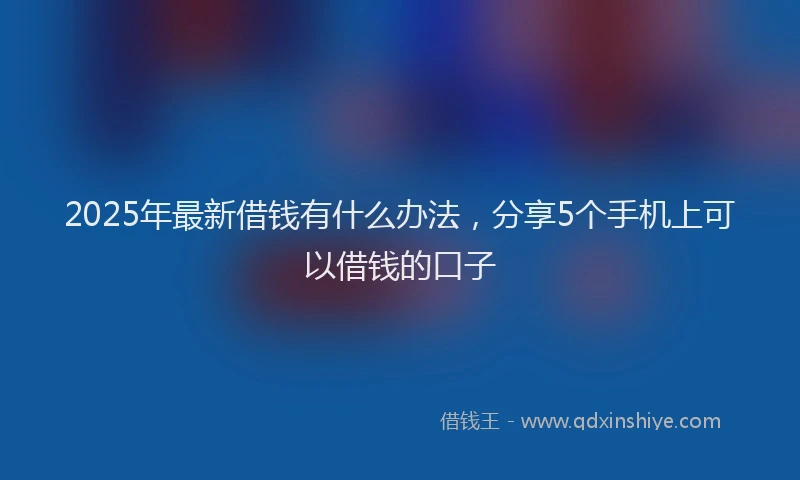2025年最新借钱有什么办法，分享5个手机上可以借钱的口子