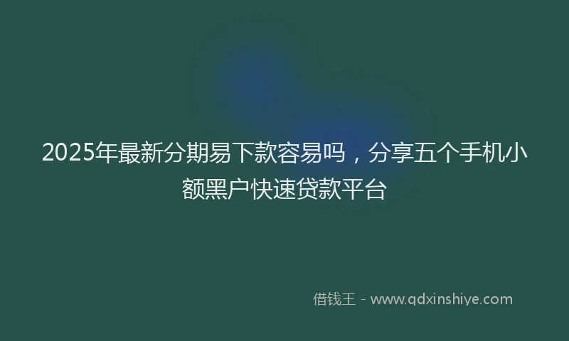 2025年最新分期易下款容易吗，分享五个手机小额黑户快速贷款平台