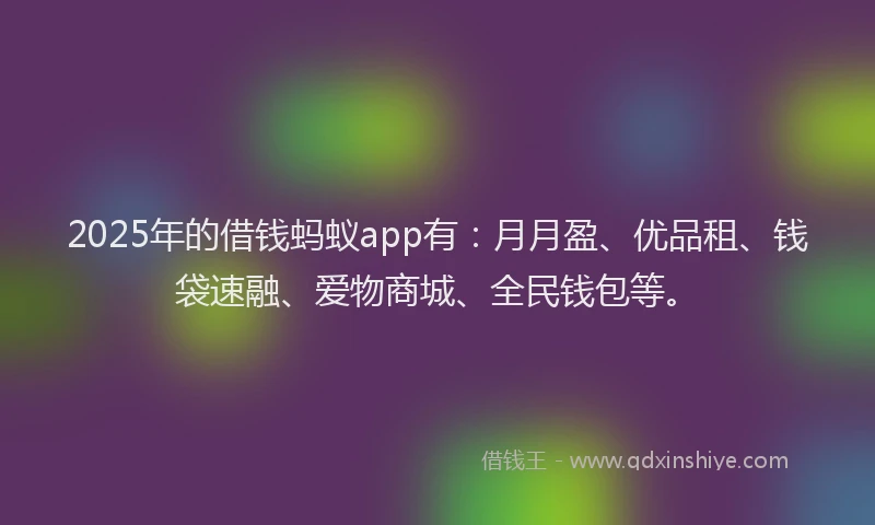 2025年的借钱蚂蚁app有：月月盈、优品租、钱袋速融、爱物商城、全民钱包等。