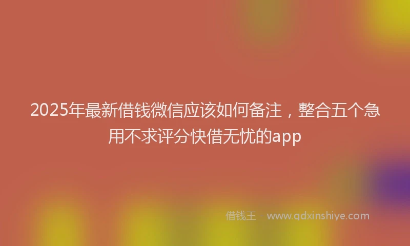 2025年最新借钱微信应该如何备注，整合五个急用不求评分快借无忧的app