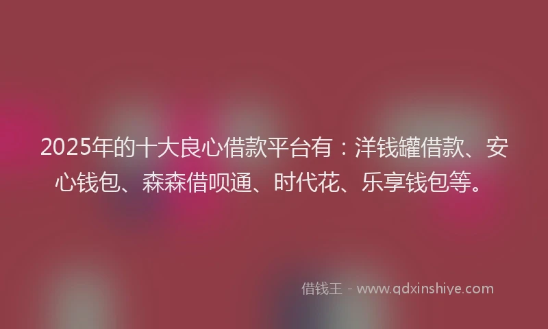 2025年的十大良心借款平台有：洋钱罐借款、安心钱包、森森借呗通、时代花、乐享钱包等。