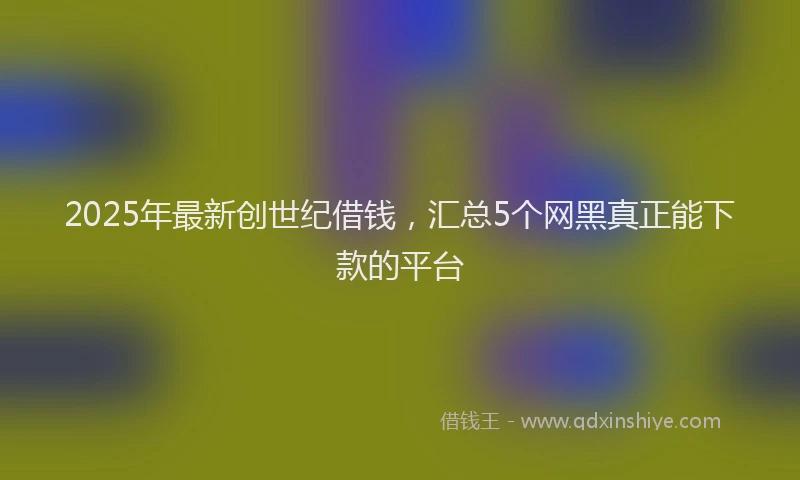 2025年最新创世纪借钱，汇总5个网黑真正能下款的平台